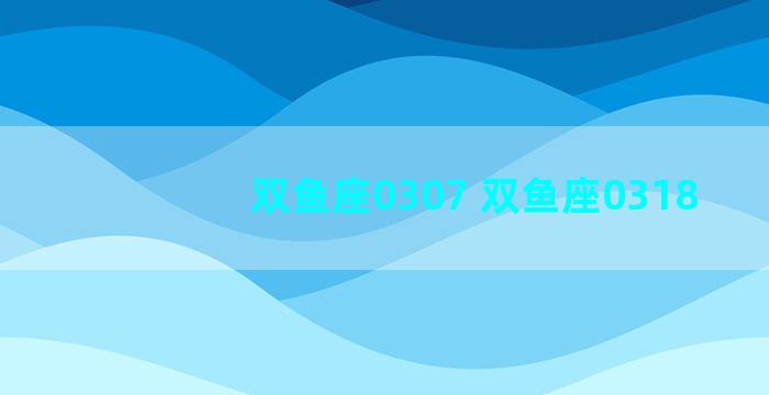 双鱼座0307 双鱼座0318